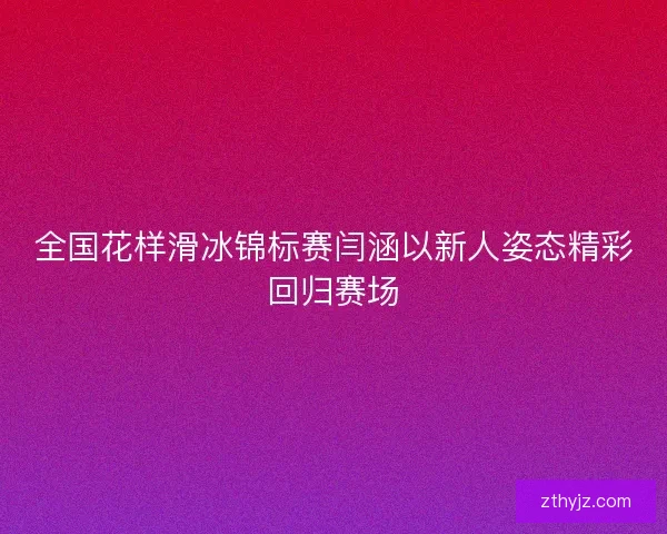 全国花样滑冰锦标赛闫涵以新人姿态精彩回归赛场