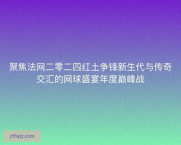 聚焦法网二零二四红土争锋新生代与传奇交汇的网球盛宴年度巅峰战