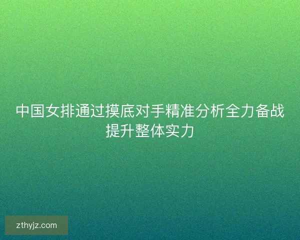 中国女排通过摸底对手精准分析全力备战提升整体实力
