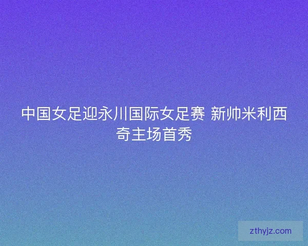 中国女足迎永川国际女足赛 新帅米利西奇主场首秀