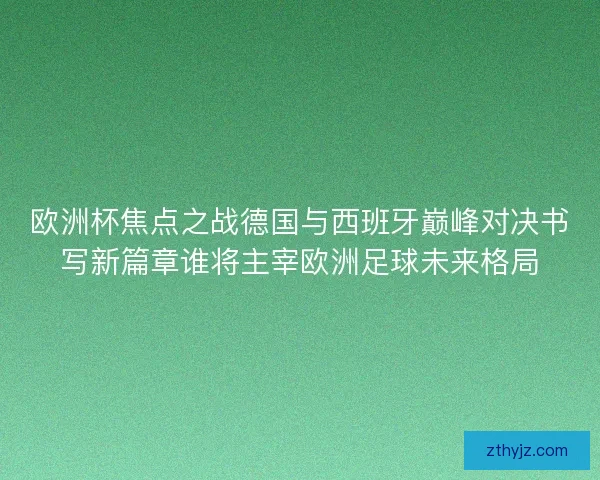 欧洲杯焦点之战德国与西班牙巅峰对决书写新篇章谁将主宰欧洲足球未来格局