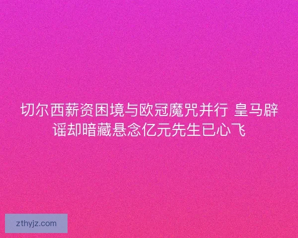 切尔西薪资困境与欧冠魔咒并行 皇马辟谣却暗藏悬念亿元先生已心飞