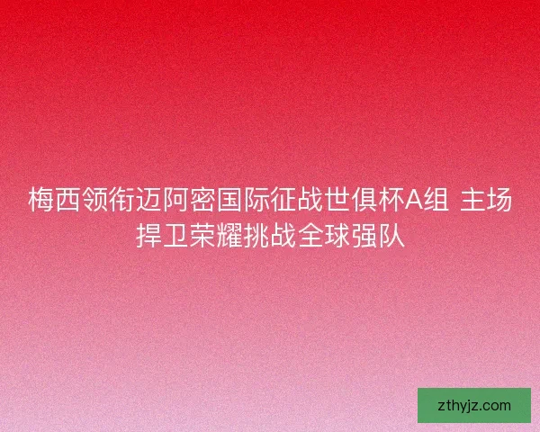 梅西领衔迈阿密国际征战世俱杯A组 主场捍卫荣耀挑战全球强队