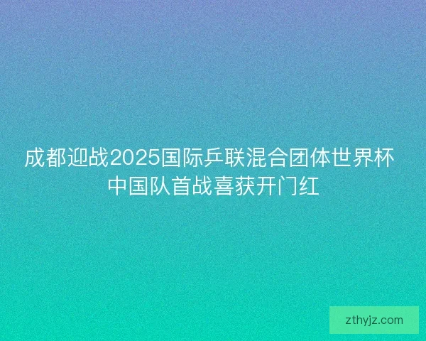 成都迎战2025国际乒联混合团体世界杯 中国队首战喜获开门红