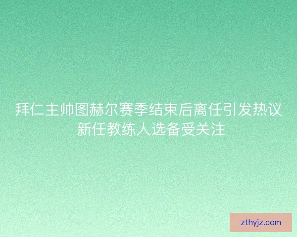 拜仁主帅图赫尔赛季结束后离任引发热议 新任教练人选备受关注