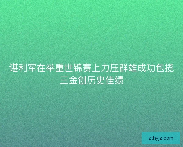 谌利军在举重世锦赛上力压群雄成功包揽三金创历史佳绩