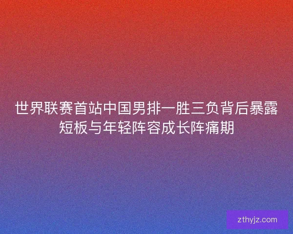 世界联赛首站中国男排一胜三负背后暴露短板与年轻阵容成长阵痛期 世界联赛首站中国男排一胜三负背后暴露短板与年轻阵容成长阵痛期