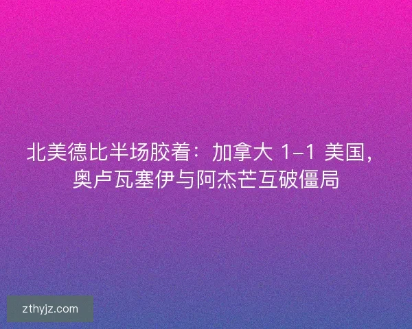 北美德比半场胶着：加拿大 1-1 美国，奥卢瓦塞伊与阿杰芒互破僵局
