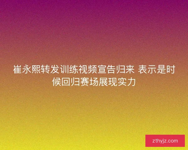 崔永熙转发训练视频宣告归来 表示是时候回归赛场展现实力