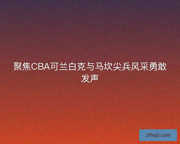 聚焦CBA可兰白克与马坎尖兵风采勇敢发声